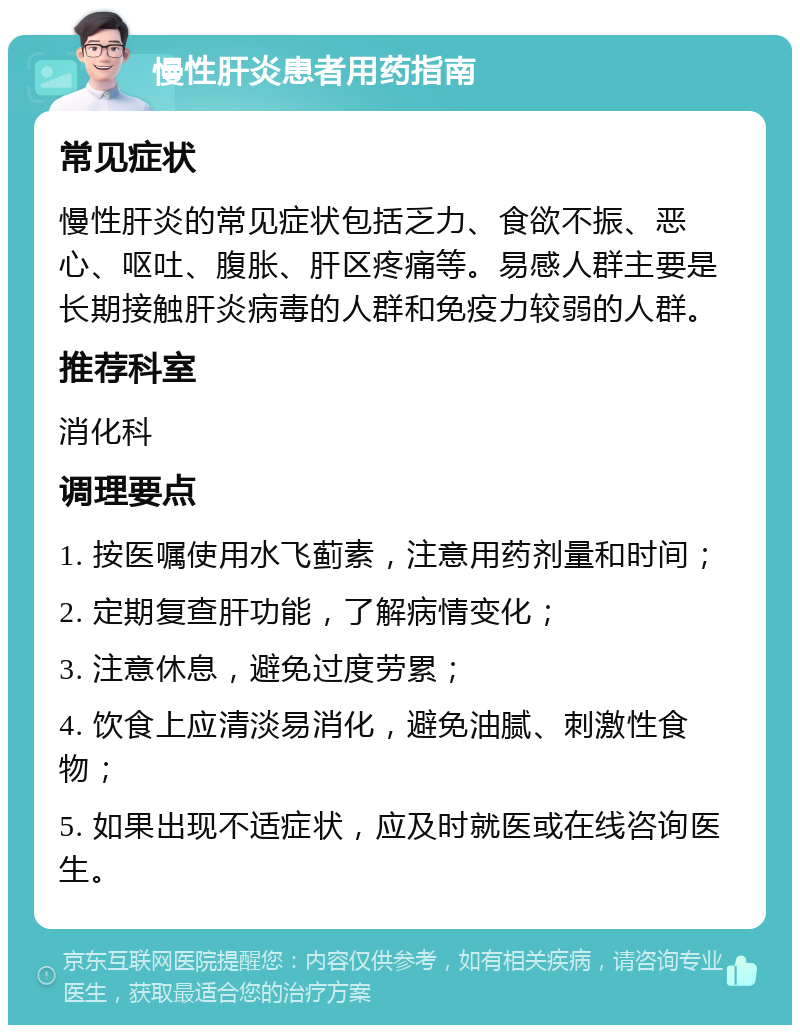 慢性肝炎患者用药指南 常见症状 慢性肝炎的常见症状包括乏力、食欲不振、恶心、呕吐、腹胀、肝区疼痛等。易感人群主要是长期接触肝炎病毒的人群和免疫力较弱的人群。 推荐科室 消化科 调理要点 1. 按医嘱使用水飞蓟素，注意用药剂量和时间； 2. 定期复查肝功能，了解病情变化； 3. 注意休息，避免过度劳累； 4. 饮食上应清淡易消化，避免油腻、刺激性食物； 5. 如果出现不适症状，应及时就医或在线咨询医生。