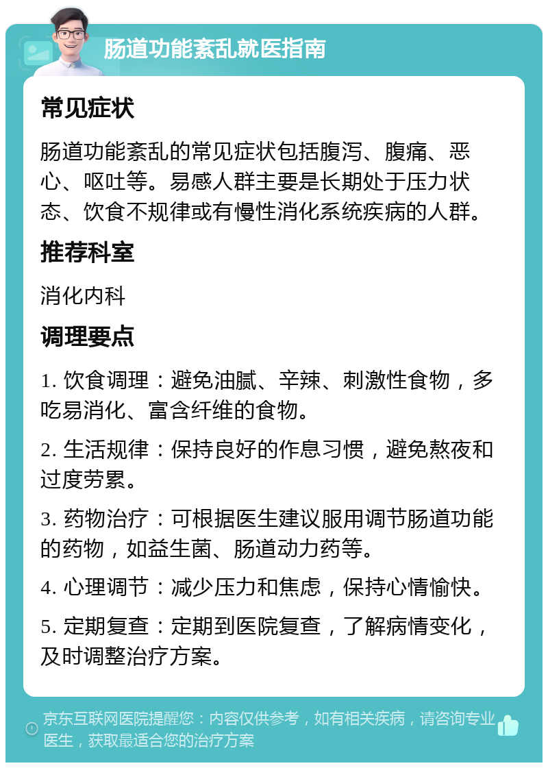 肠道功能紊乱就医指南 常见症状 肠道功能紊乱的常见症状包括腹泻、腹痛、恶心、呕吐等。易感人群主要是长期处于压力状态、饮食不规律或有慢性消化系统疾病的人群。 推荐科室 消化内科 调理要点 1. 饮食调理：避免油腻、辛辣、刺激性食物，多吃易消化、富含纤维的食物。 2. 生活规律：保持良好的作息习惯，避免熬夜和过度劳累。 3. 药物治疗：可根据医生建议服用调节肠道功能的药物，如益生菌、肠道动力药等。 4. 心理调节：减少压力和焦虑，保持心情愉快。 5. 定期复查：定期到医院复查，了解病情变化，及时调整治疗方案。