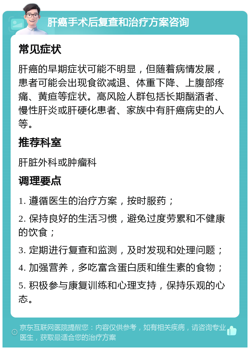 肝癌手术后复查和治疗方案咨询 常见症状 肝癌的早期症状可能不明显，但随着病情发展，患者可能会出现食欲减退、体重下降、上腹部疼痛、黄疸等症状。高风险人群包括长期酗酒者、慢性肝炎或肝硬化患者、家族中有肝癌病史的人等。 推荐科室 肝脏外科或肿瘤科 调理要点 1. 遵循医生的治疗方案，按时服药； 2. 保持良好的生活习惯，避免过度劳累和不健康的饮食； 3. 定期进行复查和监测，及时发现和处理问题； 4. 加强营养，多吃富含蛋白质和维生素的食物； 5. 积极参与康复训练和心理支持，保持乐观的心态。