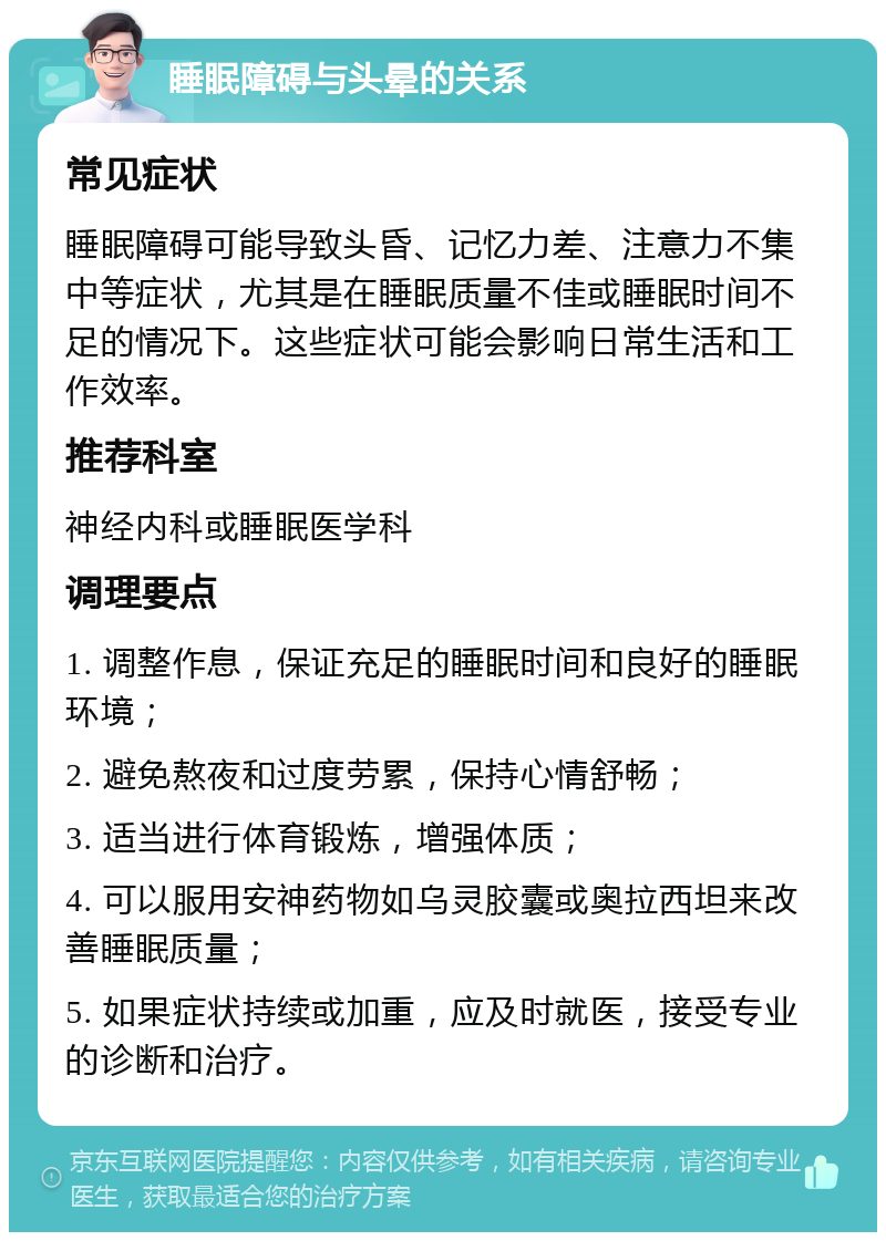 睡眠障碍与头晕的关系 常见症状 睡眠障碍可能导致头昏、记忆力差、注意力不集中等症状，尤其是在睡眠质量不佳或睡眠时间不足的情况下。这些症状可能会影响日常生活和工作效率。 推荐科室 神经内科或睡眠医学科 调理要点 1. 调整作息，保证充足的睡眠时间和良好的睡眠环境； 2. 避免熬夜和过度劳累，保持心情舒畅； 3. 适当进行体育锻炼，增强体质； 4. 可以服用安神药物如乌灵胶囊或奥拉西坦来改善睡眠质量； 5. 如果症状持续或加重，应及时就医，接受专业的诊断和治疗。