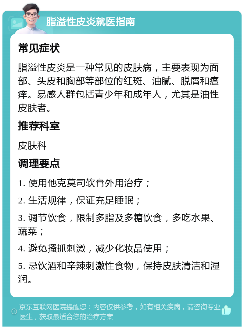 脂溢性皮炎就医指南 常见症状 脂溢性皮炎是一种常见的皮肤病，主要表现为面部、头皮和胸部等部位的红斑、油腻、脱屑和瘙痒。易感人群包括青少年和成年人，尤其是油性皮肤者。 推荐科室 皮肤科 调理要点 1. 使用他克莫司软膏外用治疗； 2. 生活规律，保证充足睡眠； 3. 调节饮食，限制多脂及多糖饮食，多吃水果、蔬菜； 4. 避免搔抓刺激，减少化妆品使用； 5. 忌饮酒和辛辣刺激性食物，保持皮肤清洁和湿润。