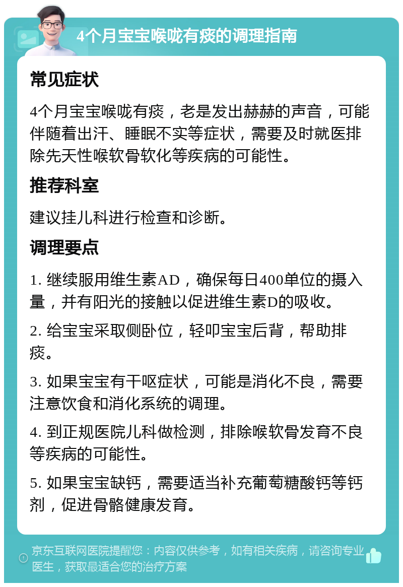 4个月宝宝喉咙有痰的调理指南 常见症状 4个月宝宝喉咙有痰，老是发出赫赫的声音，可能伴随着出汗、睡眠不实等症状，需要及时就医排除先天性喉软骨软化等疾病的可能性。 推荐科室 建议挂儿科进行检查和诊断。 调理要点 1. 继续服用维生素AD，确保每日400单位的摄入量，并有阳光的接触以促进维生素D的吸收。 2. 给宝宝采取侧卧位，轻叩宝宝后背，帮助排痰。 3. 如果宝宝有干呕症状，可能是消化不良，需要注意饮食和消化系统的调理。 4. 到正规医院儿科做检测，排除喉软骨发育不良等疾病的可能性。 5. 如果宝宝缺钙，需要适当补充葡萄糖酸钙等钙剂，促进骨骼健康发育。