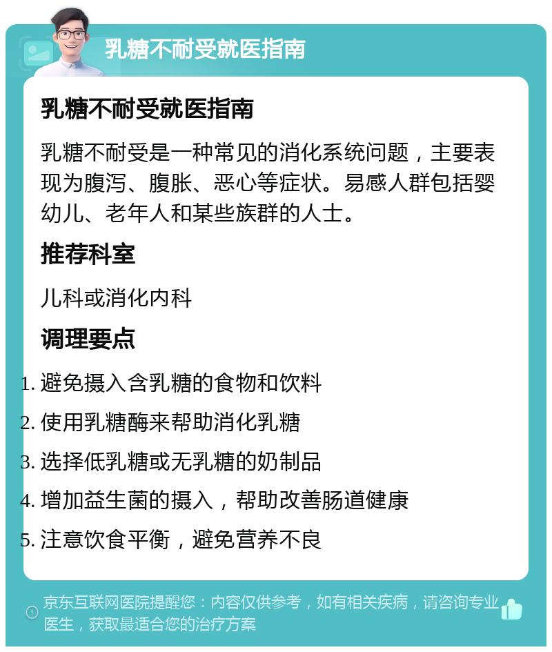 乳糖不耐受就医指南 乳糖不耐受就医指南 乳糖不耐受是一种常见的消化系统问题，主要表现为腹泻、腹胀、恶心等症状。易感人群包括婴幼儿、老年人和某些族群的人士。 推荐科室 儿科或消化内科 调理要点 避免摄入含乳糖的食物和饮料 使用乳糖酶来帮助消化乳糖 选择低乳糖或无乳糖的奶制品 增加益生菌的摄入，帮助改善肠道健康 注意饮食平衡，避免营养不良