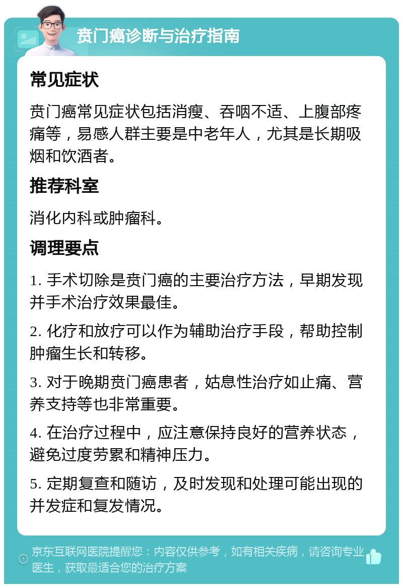 贲门癌诊断与治疗指南 常见症状 贲门癌常见症状包括消瘦、吞咽不适、上腹部疼痛等，易感人群主要是中老年人，尤其是长期吸烟和饮酒者。 推荐科室 消化内科或肿瘤科。 调理要点 1. 手术切除是贲门癌的主要治疗方法，早期发现并手术治疗效果最佳。 2. 化疗和放疗可以作为辅助治疗手段，帮助控制肿瘤生长和转移。 3. 对于晚期贲门癌患者，姑息性治疗如止痛、营养支持等也非常重要。 4. 在治疗过程中，应注意保持良好的营养状态，避免过度劳累和精神压力。 5. 定期复查和随访，及时发现和处理可能出现的并发症和复发情况。