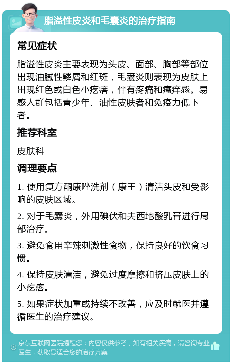 脂溢性皮炎和毛囊炎的治疗指南 常见症状 脂溢性皮炎主要表现为头皮、面部、胸部等部位出现油腻性鳞屑和红斑，毛囊炎则表现为皮肤上出现红色或白色小疙瘩，伴有疼痛和瘙痒感。易感人群包括青少年、油性皮肤者和免疫力低下者。 推荐科室 皮肤科 调理要点 1. 使用复方酮康唑洗剂（康王）清洁头皮和受影响的皮肤区域。 2. 对于毛囊炎，外用碘伏和夫西地酸乳膏进行局部治疗。 3. 避免食用辛辣刺激性食物，保持良好的饮食习惯。 4. 保持皮肤清洁，避免过度摩擦和挤压皮肤上的小疙瘩。 5. 如果症状加重或持续不改善，应及时就医并遵循医生的治疗建议。