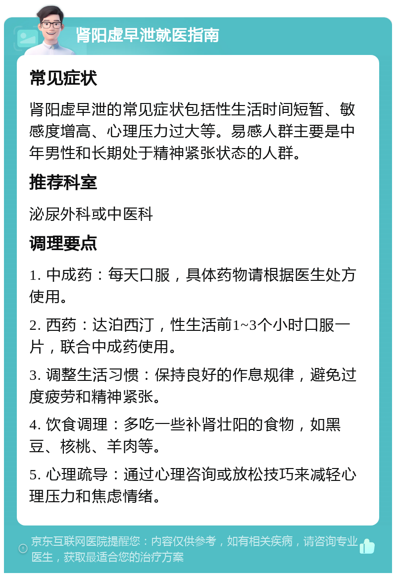 肾阳虚早泄就医指南 常见症状 肾阳虚早泄的常见症状包括性生活时间短暂、敏感度增高、心理压力过大等。易感人群主要是中年男性和长期处于精神紧张状态的人群。 推荐科室 泌尿外科或中医科 调理要点 1. 中成药：每天口服，具体药物请根据医生处方使用。 2. 西药：达泊西汀，性生活前1~3个小时口服一片，联合中成药使用。 3. 调整生活习惯：保持良好的作息规律，避免过度疲劳和精神紧张。 4. 饮食调理：多吃一些补肾壮阳的食物，如黑豆、核桃、羊肉等。 5. 心理疏导：通过心理咨询或放松技巧来减轻心理压力和焦虑情绪。