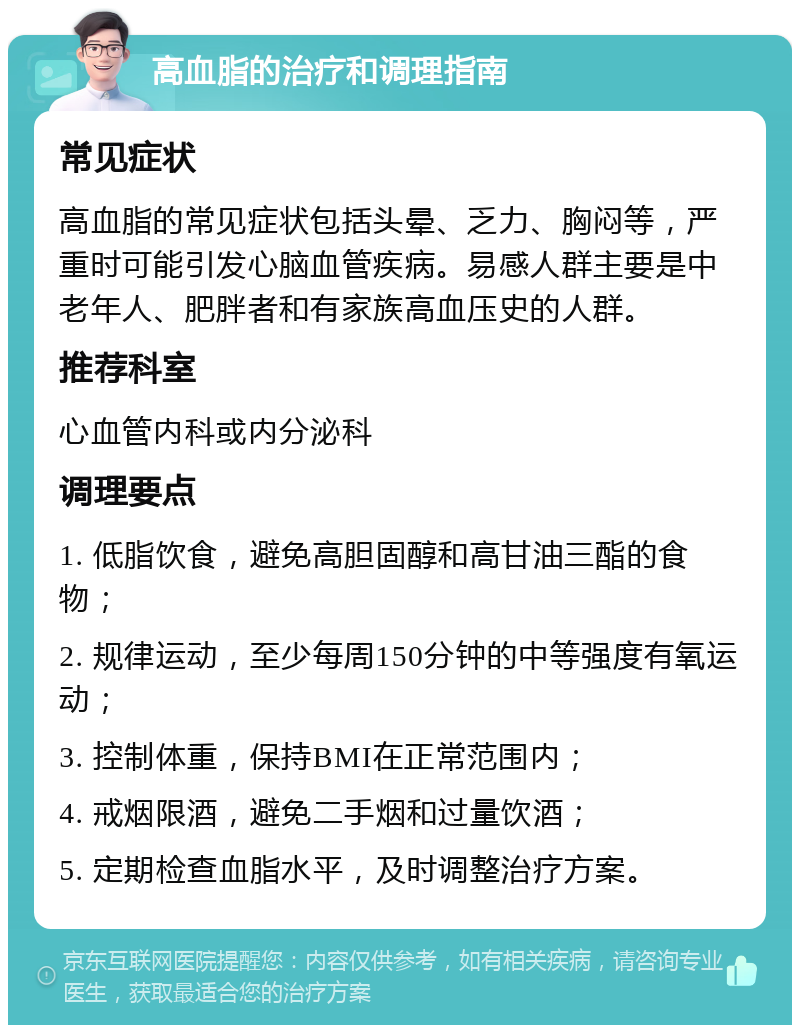 高血脂的治疗和调理指南 常见症状 高血脂的常见症状包括头晕、乏力、胸闷等，严重时可能引发心脑血管疾病。易感人群主要是中老年人、肥胖者和有家族高血压史的人群。 推荐科室 心血管内科或内分泌科 调理要点 1. 低脂饮食，避免高胆固醇和高甘油三酯的食物； 2. 规律运动，至少每周150分钟的中等强度有氧运动； 3. 控制体重，保持BMI在正常范围内； 4. 戒烟限酒，避免二手烟和过量饮酒； 5. 定期检查血脂水平，及时调整治疗方案。