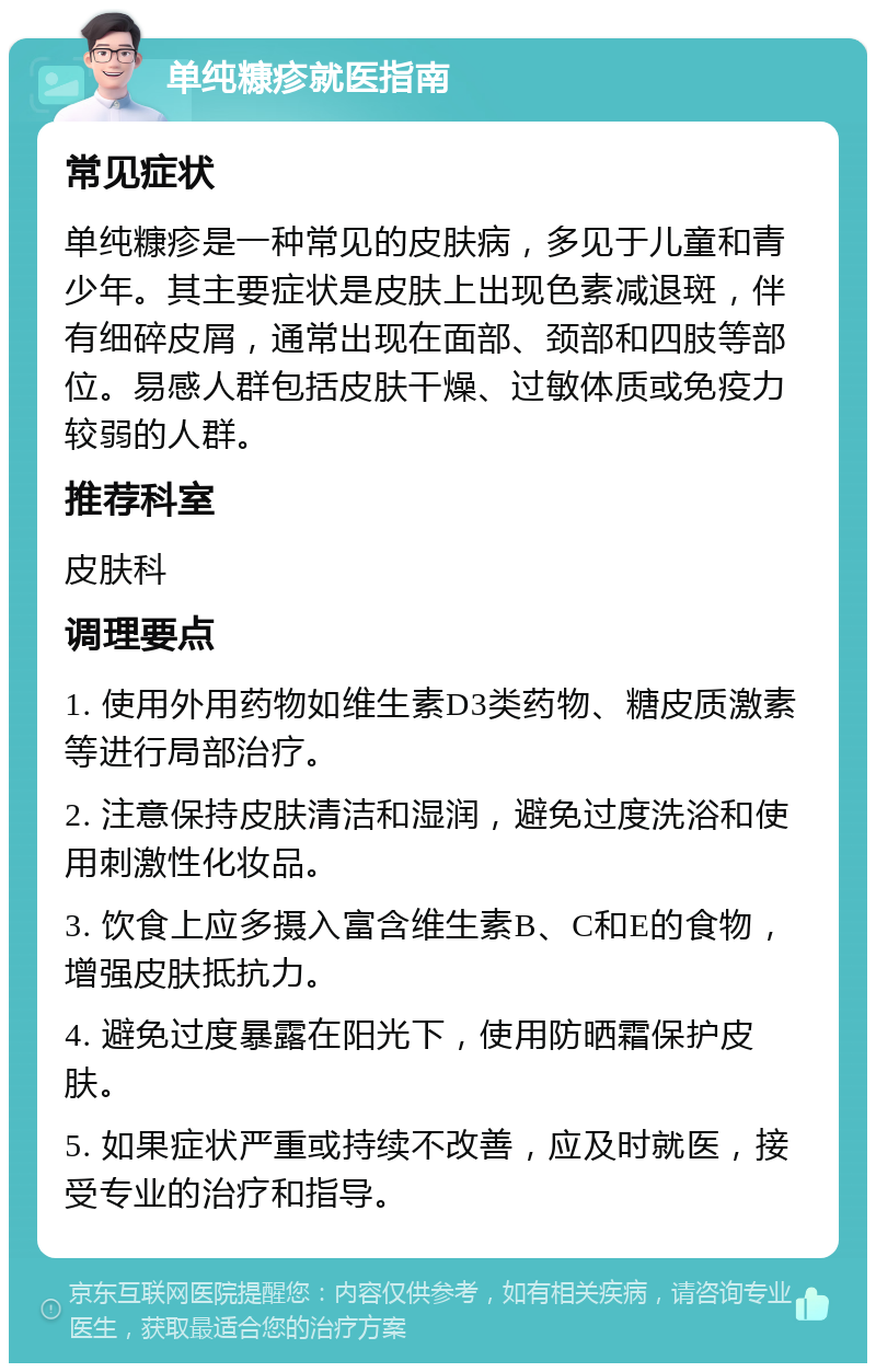 单纯糠疹就医指南 常见症状 单纯糠疹是一种常见的皮肤病，多见于儿童和青少年。其主要症状是皮肤上出现色素减退斑，伴有细碎皮屑，通常出现在面部、颈部和四肢等部位。易感人群包括皮肤干燥、过敏体质或免疫力较弱的人群。 推荐科室 皮肤科 调理要点 1. 使用外用药物如维生素D3类药物、糖皮质激素等进行局部治疗。 2. 注意保持皮肤清洁和湿润，避免过度洗浴和使用刺激性化妆品。 3. 饮食上应多摄入富含维生素B、C和E的食物，增强皮肤抵抗力。 4. 避免过度暴露在阳光下，使用防晒霜保护皮肤。 5. 如果症状严重或持续不改善，应及时就医，接受专业的治疗和指导。