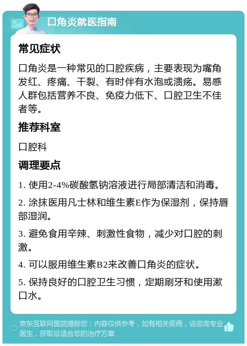 口角炎就医指南 常见症状 口角炎是一种常见的口腔疾病，主要表现为嘴角发红、疼痛、干裂、有时伴有水泡或溃疡。易感人群包括营养不良、免疫力低下、口腔卫生不佳者等。 推荐科室 口腔科 调理要点 1. 使用2-4%碳酸氢钠溶液进行局部清洁和消毒。 2. 涂抹医用凡士林和维生素E作为保湿剂，保持唇部湿润。 3. 避免食用辛辣、刺激性食物，减少对口腔的刺激。 4. 可以服用维生素B2来改善口角炎的症状。 5. 保持良好的口腔卫生习惯，定期刷牙和使用漱口水。