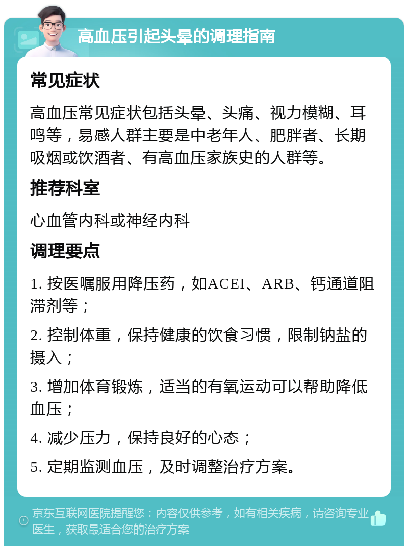 高血压引起头晕的调理指南 常见症状 高血压常见症状包括头晕、头痛、视力模糊、耳鸣等，易感人群主要是中老年人、肥胖者、长期吸烟或饮酒者、有高血压家族史的人群等。 推荐科室 心血管内科或神经内科 调理要点 1. 按医嘱服用降压药，如ACEI、ARB、钙通道阻滞剂等； 2. 控制体重，保持健康的饮食习惯，限制钠盐的摄入； 3. 增加体育锻炼，适当的有氧运动可以帮助降低血压； 4. 减少压力，保持良好的心态； 5. 定期监测血压，及时调整治疗方案。