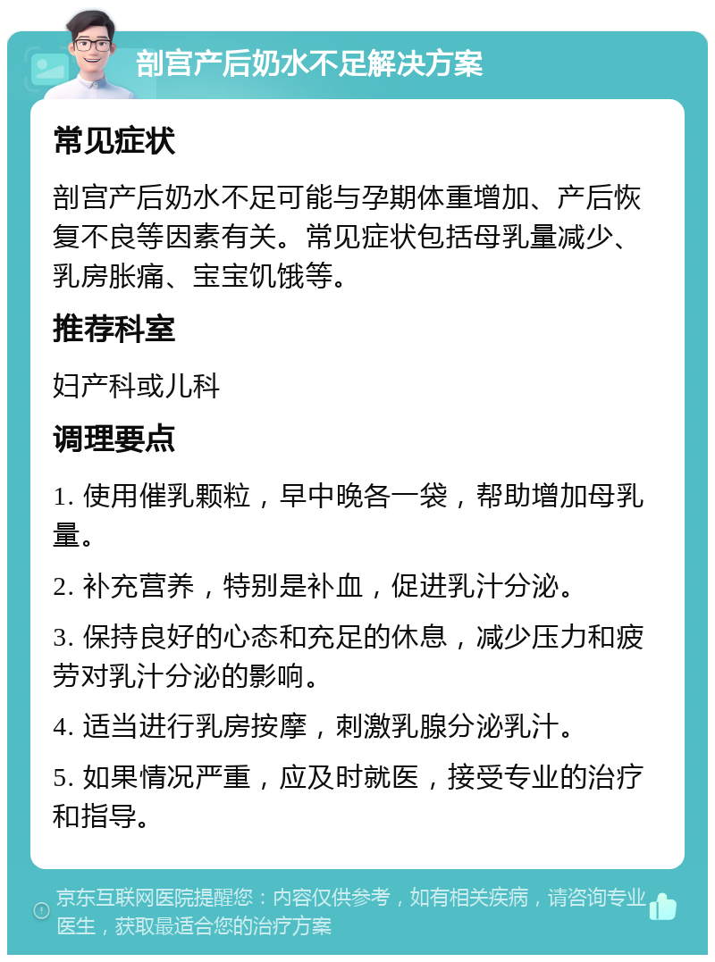 剖宫产后奶水不足解决方案 常见症状 剖宫产后奶水不足可能与孕期体重增加、产后恢复不良等因素有关。常见症状包括母乳量减少、乳房胀痛、宝宝饥饿等。 推荐科室 妇产科或儿科 调理要点 1. 使用催乳颗粒，早中晚各一袋，帮助增加母乳量。 2. 补充营养，特别是补血，促进乳汁分泌。 3. 保持良好的心态和充足的休息，减少压力和疲劳对乳汁分泌的影响。 4. 适当进行乳房按摩，刺激乳腺分泌乳汁。 5. 如果情况严重，应及时就医，接受专业的治疗和指导。