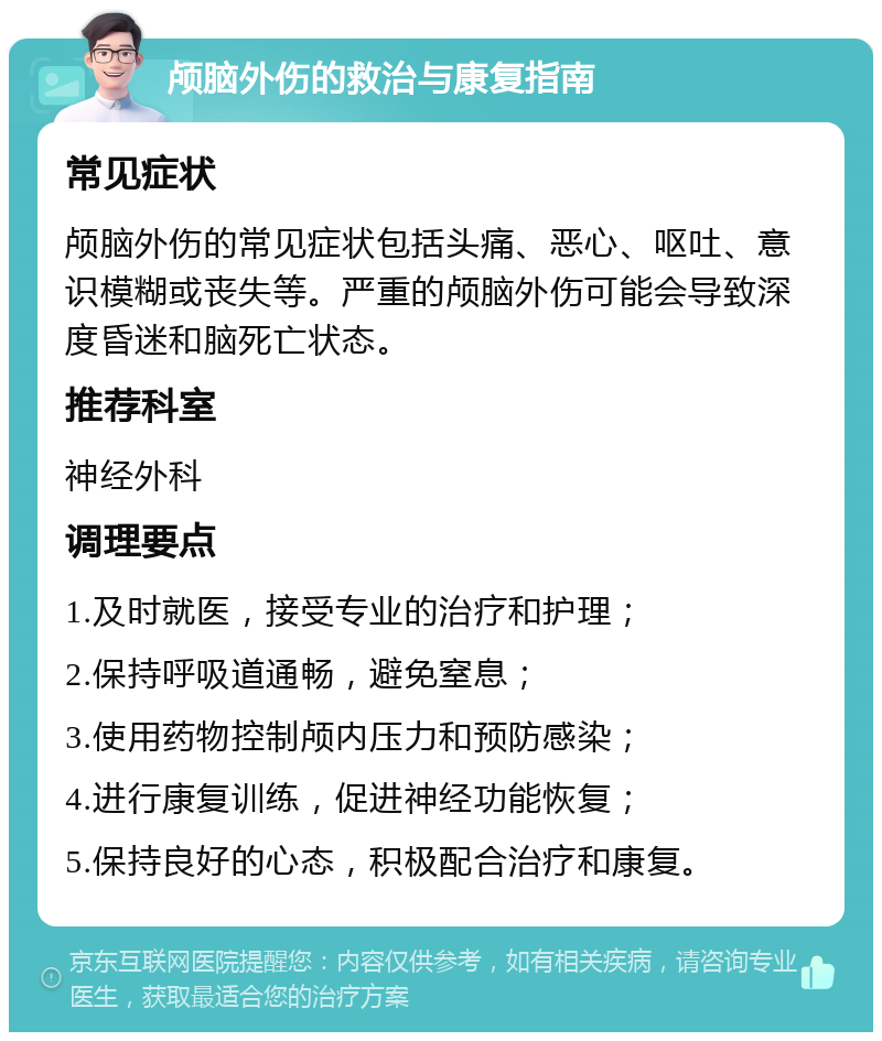 颅脑外伤的救治与康复指南 常见症状 颅脑外伤的常见症状包括头痛、恶心、呕吐、意识模糊或丧失等。严重的颅脑外伤可能会导致深度昏迷和脑死亡状态。 推荐科室 神经外科 调理要点 1.及时就医，接受专业的治疗和护理； 2.保持呼吸道通畅，避免窒息； 3.使用药物控制颅内压力和预防感染； 4.进行康复训练，促进神经功能恢复； 5.保持良好的心态，积极配合治疗和康复。