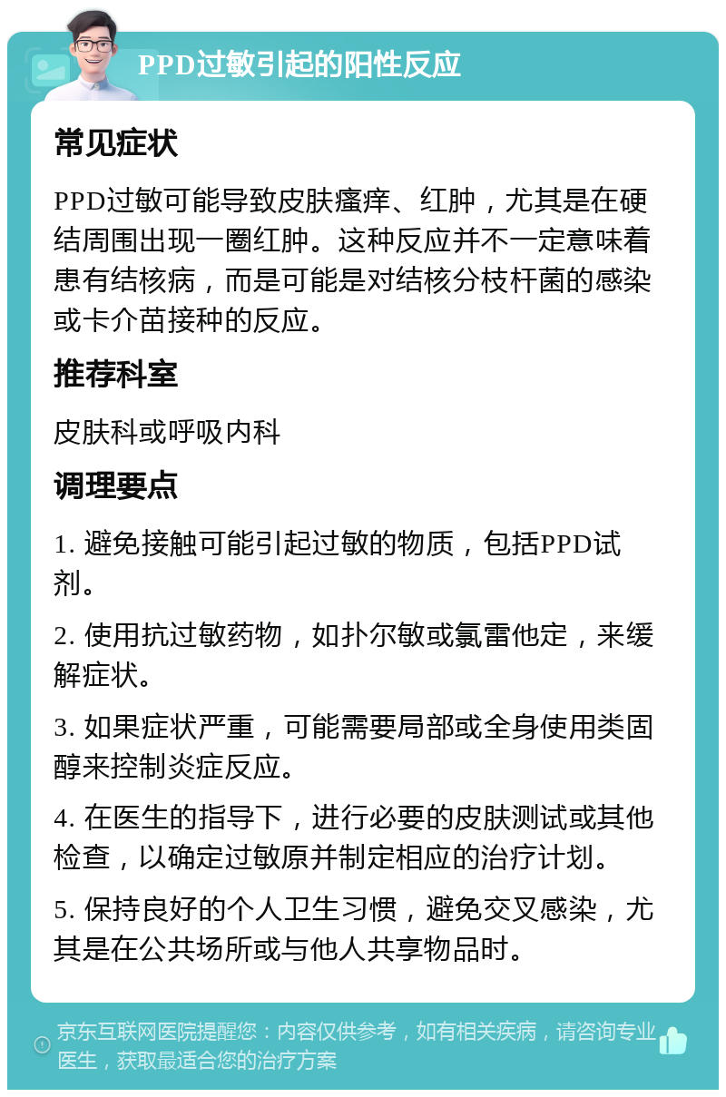 PPD过敏引起的阳性反应 常见症状 PPD过敏可能导致皮肤瘙痒、红肿，尤其是在硬结周围出现一圈红肿。这种反应并不一定意味着患有结核病，而是可能是对结核分枝杆菌的感染或卡介苗接种的反应。 推荐科室 皮肤科或呼吸内科 调理要点 1. 避免接触可能引起过敏的物质，包括PPD试剂。 2. 使用抗过敏药物，如扑尔敏或氯雷他定，来缓解症状。 3. 如果症状严重，可能需要局部或全身使用类固醇来控制炎症反应。 4. 在医生的指导下，进行必要的皮肤测试或其他检查，以确定过敏原并制定相应的治疗计划。 5. 保持良好的个人卫生习惯，避免交叉感染，尤其是在公共场所或与他人共享物品时。