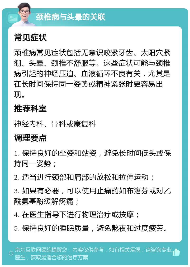 颈椎病与头晕的关联 常见症状 颈椎病常见症状包括无意识咬紧牙齿、太阳穴紧绷、头晕、颈椎不舒服等。这些症状可能与颈椎病引起的神经压迫、血液循环不良有关，尤其是在长时间保持同一姿势或精神紧张时更容易出现。 推荐科室 神经内科、骨科或康复科 调理要点 1. 保持良好的坐姿和站姿，避免长时间低头或保持同一姿势； 2. 适当进行颈部和肩部的放松和拉伸运动； 3. 如果有必要，可以使用止痛药如布洛芬或对乙酰氨基酚缓解疼痛； 4. 在医生指导下进行物理治疗或按摩； 5. 保持良好的睡眠质量，避免熬夜和过度疲劳。