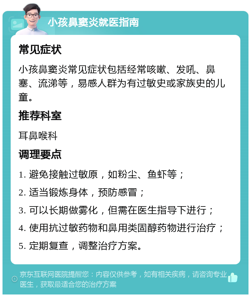 小孩鼻窦炎就医指南 常见症状 小孩鼻窦炎常见症状包括经常咳嗽、发吼、鼻塞、流涕等，易感人群为有过敏史或家族史的儿童。 推荐科室 耳鼻喉科 调理要点 1. 避免接触过敏原，如粉尘、鱼虾等； 2. 适当锻炼身体，预防感冒； 3. 可以长期做雾化，但需在医生指导下进行； 4. 使用抗过敏药物和鼻用类固醇药物进行治疗； 5. 定期复查，调整治疗方案。