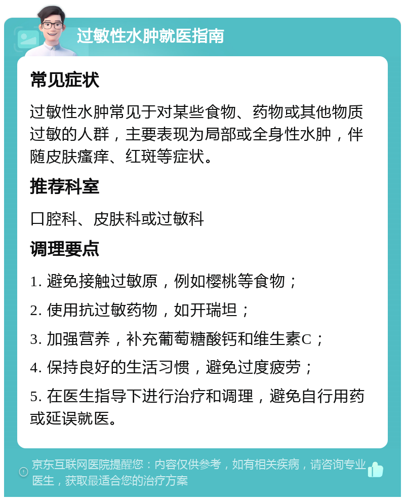 过敏性水肿就医指南 常见症状 过敏性水肿常见于对某些食物、药物或其他物质过敏的人群，主要表现为局部或全身性水肿，伴随皮肤瘙痒、红斑等症状。 推荐科室 口腔科、皮肤科或过敏科 调理要点 1. 避免接触过敏原，例如樱桃等食物； 2. 使用抗过敏药物，如开瑞坦； 3. 加强营养，补充葡萄糖酸钙和维生素C； 4. 保持良好的生活习惯，避免过度疲劳； 5. 在医生指导下进行治疗和调理，避免自行用药或延误就医。