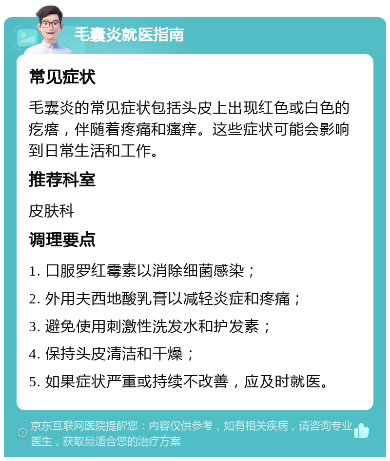 毛囊炎就医指南 常见症状 毛囊炎的常见症状包括头皮上出现红色或白色的疙瘩，伴随着疼痛和瘙痒。这些症状可能会影响到日常生活和工作。 推荐科室 皮肤科 调理要点 1. 口服罗红霉素以消除细菌感染； 2. 外用夫西地酸乳膏以减轻炎症和疼痛； 3. 避免使用刺激性洗发水和护发素； 4. 保持头皮清洁和干燥； 5. 如果症状严重或持续不改善，应及时就医。