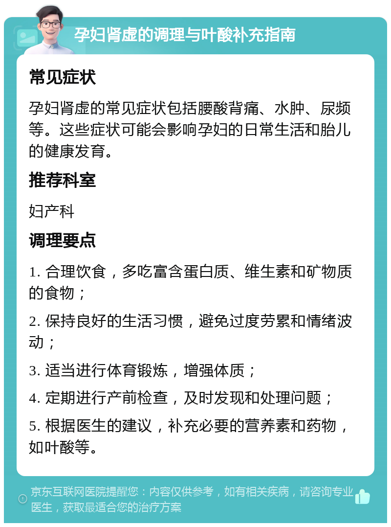 孕妇肾虚的调理与叶酸补充指南 常见症状 孕妇肾虚的常见症状包括腰酸背痛、水肿、尿频等。这些症状可能会影响孕妇的日常生活和胎儿的健康发育。 推荐科室 妇产科 调理要点 1. 合理饮食，多吃富含蛋白质、维生素和矿物质的食物； 2. 保持良好的生活习惯，避免过度劳累和情绪波动； 3. 适当进行体育锻炼，增强体质； 4. 定期进行产前检查，及时发现和处理问题； 5. 根据医生的建议，补充必要的营养素和药物，如叶酸等。