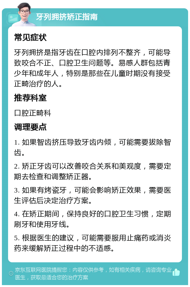 牙列拥挤矫正指南 常见症状 牙列拥挤是指牙齿在口腔内排列不整齐，可能导致咬合不正、口腔卫生问题等。易感人群包括青少年和成年人，特别是那些在儿童时期没有接受正畸治疗的人。 推荐科室 口腔正畸科 调理要点 1. 如果智齿挤压导致牙齿内倾，可能需要拔除智齿。 2. 矫正牙齿可以改善咬合关系和美观度，需要定期去检查和调整矫正器。 3. 如果有烤瓷牙，可能会影响矫正效果，需要医生评估后决定治疗方案。 4. 在矫正期间，保持良好的口腔卫生习惯，定期刷牙和使用牙线。 5. 根据医生的建议，可能需要服用止痛药或消炎药来缓解矫正过程中的不适感。