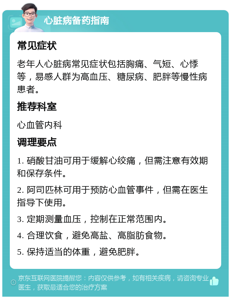 心脏病备药指南 常见症状 老年人心脏病常见症状包括胸痛、气短、心悸等，易感人群为高血压、糖尿病、肥胖等慢性病患者。 推荐科室 心血管内科 调理要点 1. 硝酸甘油可用于缓解心绞痛，但需注意有效期和保存条件。 2. 阿司匹林可用于预防心血管事件，但需在医生指导下使用。 3. 定期测量血压，控制在正常范围内。 4. 合理饮食，避免高盐、高脂肪食物。 5. 保持适当的体重，避免肥胖。