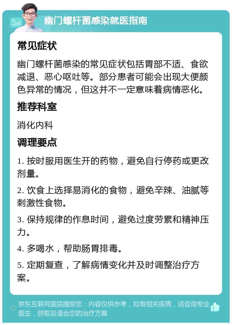 幽门螺杆菌感染就医指南 常见症状 幽门螺杆菌感染的常见症状包括胃部不适、食欲减退、恶心呕吐等。部分患者可能会出现大便颜色异常的情况，但这并不一定意味着病情恶化。 推荐科室 消化内科 调理要点 1. 按时服用医生开的药物，避免自行停药或更改剂量。 2. 饮食上选择易消化的食物，避免辛辣、油腻等刺激性食物。 3. 保持规律的作息时间，避免过度劳累和精神压力。 4. 多喝水，帮助肠胃排毒。 5. 定期复查，了解病情变化并及时调整治疗方案。