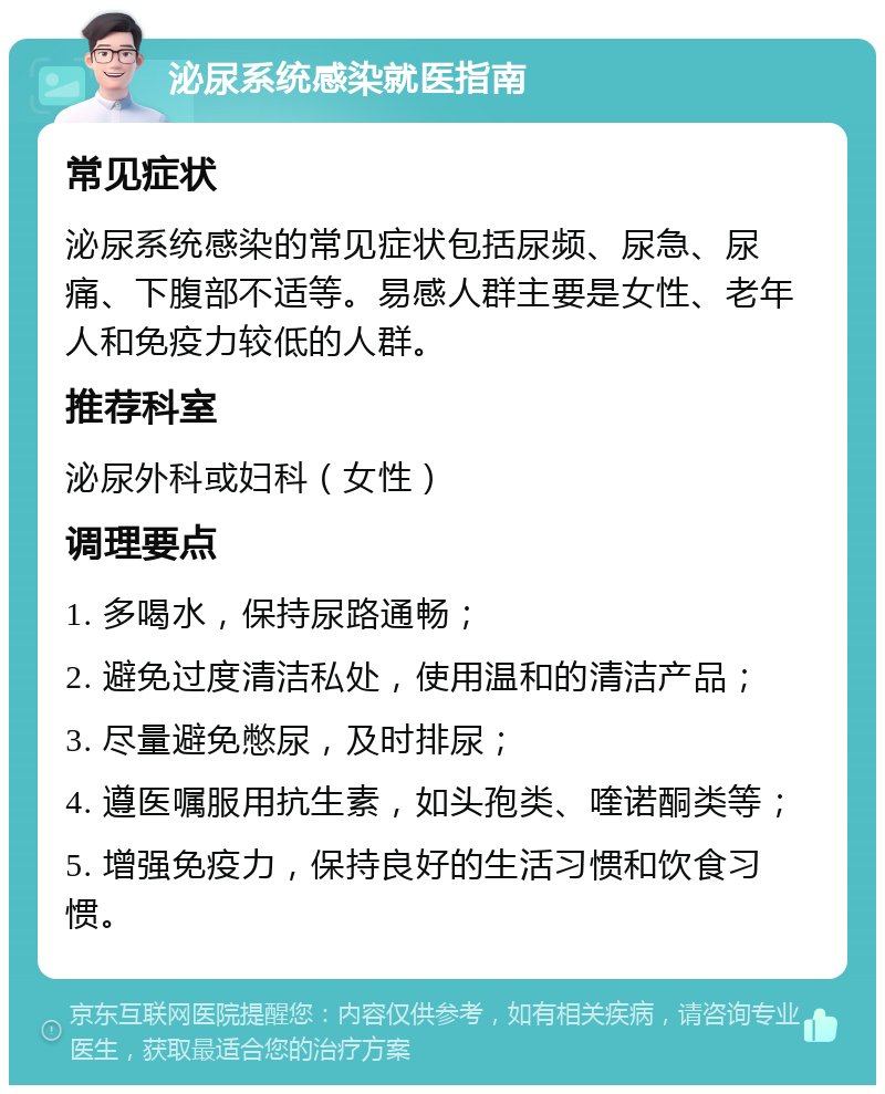 泌尿系统感染就医指南 常见症状 泌尿系统感染的常见症状包括尿频、尿急、尿痛、下腹部不适等。易感人群主要是女性、老年人和免疫力较低的人群。 推荐科室 泌尿外科或妇科（女性） 调理要点 1. 多喝水，保持尿路通畅； 2. 避免过度清洁私处，使用温和的清洁产品； 3. 尽量避免憋尿，及时排尿； 4. 遵医嘱服用抗生素，如头孢类、喹诺酮类等； 5. 增强免疫力，保持良好的生活习惯和饮食习惯。