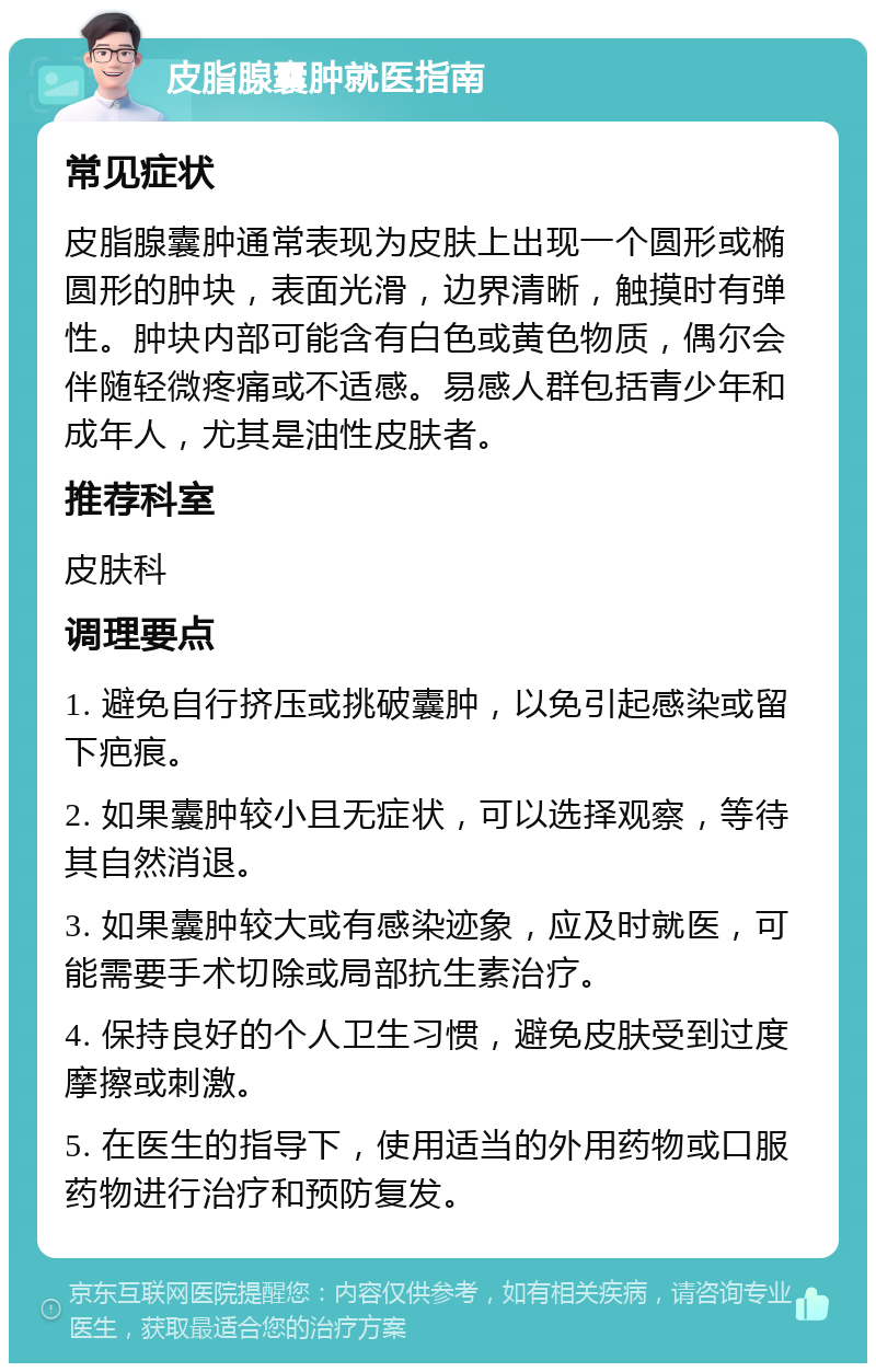 皮脂腺囊肿就医指南 常见症状 皮脂腺囊肿通常表现为皮肤上出现一个圆形或椭圆形的肿块，表面光滑，边界清晰，触摸时有弹性。肿块内部可能含有白色或黄色物质，偶尔会伴随轻微疼痛或不适感。易感人群包括青少年和成年人，尤其是油性皮肤者。 推荐科室 皮肤科 调理要点 1. 避免自行挤压或挑破囊肿，以免引起感染或留下疤痕。 2. 如果囊肿较小且无症状，可以选择观察，等待其自然消退。 3. 如果囊肿较大或有感染迹象，应及时就医，可能需要手术切除或局部抗生素治疗。 4. 保持良好的个人卫生习惯，避免皮肤受到过度摩擦或刺激。 5. 在医生的指导下，使用适当的外用药物或口服药物进行治疗和预防复发。