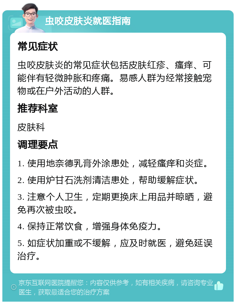 虫咬皮肤炎就医指南 常见症状 虫咬皮肤炎的常见症状包括皮肤红疹、瘙痒、可能伴有轻微肿胀和疼痛。易感人群为经常接触宠物或在户外活动的人群。 推荐科室 皮肤科 调理要点 1. 使用地奈德乳膏外涂患处，减轻瘙痒和炎症。 2. 使用炉甘石洗剂清洁患处，帮助缓解症状。 3. 注意个人卫生，定期更换床上用品并晾晒，避免再次被虫咬。 4. 保持正常饮食，增强身体免疫力。 5. 如症状加重或不缓解，应及时就医，避免延误治疗。