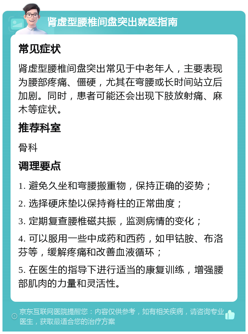 肾虚型腰椎间盘突出就医指南 常见症状 肾虚型腰椎间盘突出常见于中老年人，主要表现为腰部疼痛、僵硬，尤其在弯腰或长时间站立后加剧。同时，患者可能还会出现下肢放射痛、麻木等症状。 推荐科室 骨科 调理要点 1. 避免久坐和弯腰搬重物，保持正确的姿势； 2. 选择硬床垫以保持脊柱的正常曲度； 3. 定期复查腰椎磁共振，监测病情的变化； 4. 可以服用一些中成药和西药，如甲钴胺、布洛芬等，缓解疼痛和改善血液循环； 5. 在医生的指导下进行适当的康复训练，增强腰部肌肉的力量和灵活性。