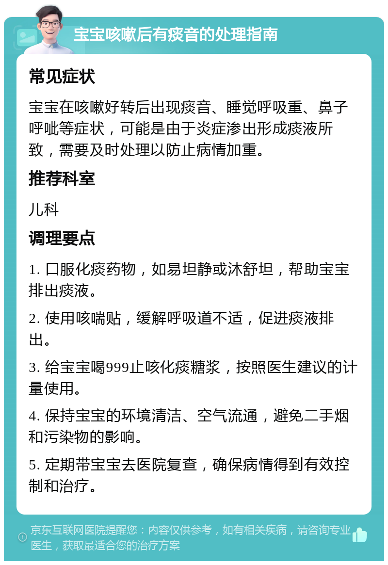 宝宝咳嗽后有痰音的处理指南 常见症状 宝宝在咳嗽好转后出现痰音、睡觉呼吸重、鼻子呼呲等症状，可能是由于炎症渗出形成痰液所致，需要及时处理以防止病情加重。 推荐科室 儿科 调理要点 1. 口服化痰药物，如易坦静或沐舒坦，帮助宝宝排出痰液。 2. 使用咳喘贴，缓解呼吸道不适，促进痰液排出。 3. 给宝宝喝999止咳化痰糖浆，按照医生建议的计量使用。 4. 保持宝宝的环境清洁、空气流通，避免二手烟和污染物的影响。 5. 定期带宝宝去医院复查，确保病情得到有效控制和治疗。