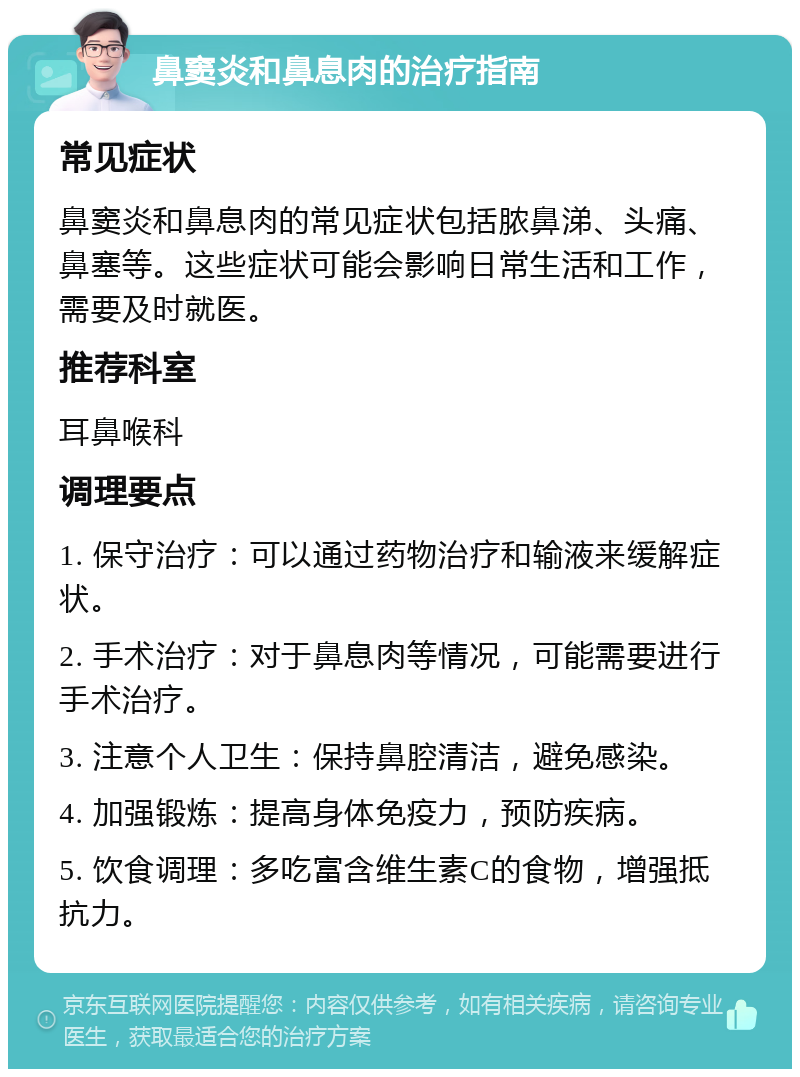 鼻窦炎和鼻息肉的治疗指南 常见症状 鼻窦炎和鼻息肉的常见症状包括脓鼻涕、头痛、鼻塞等。这些症状可能会影响日常生活和工作，需要及时就医。 推荐科室 耳鼻喉科 调理要点 1. 保守治疗：可以通过药物治疗和输液来缓解症状。 2. 手术治疗：对于鼻息肉等情况，可能需要进行手术治疗。 3. 注意个人卫生：保持鼻腔清洁，避免感染。 4. 加强锻炼：提高身体免疫力，预防疾病。 5. 饮食调理：多吃富含维生素C的食物，增强抵抗力。