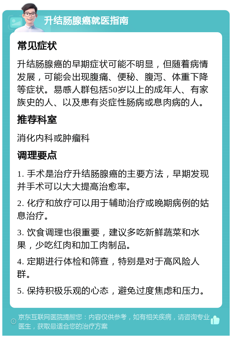 升结肠腺癌就医指南 常见症状 升结肠腺癌的早期症状可能不明显，但随着病情发展，可能会出现腹痛、便秘、腹泻、体重下降等症状。易感人群包括50岁以上的成年人、有家族史的人、以及患有炎症性肠病或息肉病的人。 推荐科室 消化内科或肿瘤科 调理要点 1. 手术是治疗升结肠腺癌的主要方法，早期发现并手术可以大大提高治愈率。 2. 化疗和放疗可以用于辅助治疗或晚期病例的姑息治疗。 3. 饮食调理也很重要，建议多吃新鲜蔬菜和水果，少吃红肉和加工肉制品。 4. 定期进行体检和筛查，特别是对于高风险人群。 5. 保持积极乐观的心态，避免过度焦虑和压力。