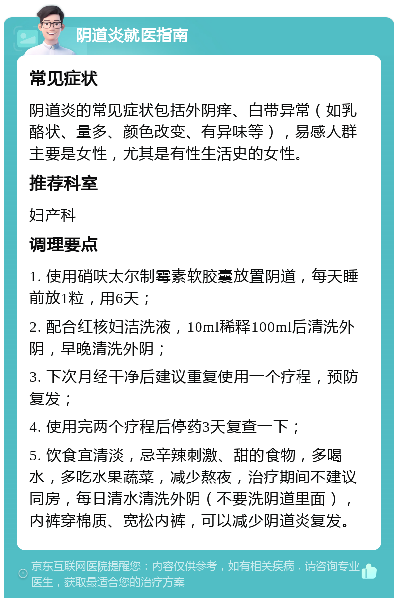 阴道炎就医指南 常见症状 阴道炎的常见症状包括外阴痒、白带异常（如乳酪状、量多、颜色改变、有异味等），易感人群主要是女性，尤其是有性生活史的女性。 推荐科室 妇产科 调理要点 1. 使用硝呋太尔制霉素软胶囊放置阴道，每天睡前放1粒，用6天； 2. 配合红核妇洁洗液，10ml稀释100ml后清洗外阴，早晚清洗外阴； 3. 下次月经干净后建议重复使用一个疗程，预防复发； 4. 使用完两个疗程后停药3天复查一下； 5. 饮食宜清淡，忌辛辣刺激、甜的食物，多喝水，多吃水果蔬菜，减少熬夜，治疗期间不建议同房，每日清水清洗外阴（不要洗阴道里面），内裤穿棉质、宽松内裤，可以减少阴道炎复发。