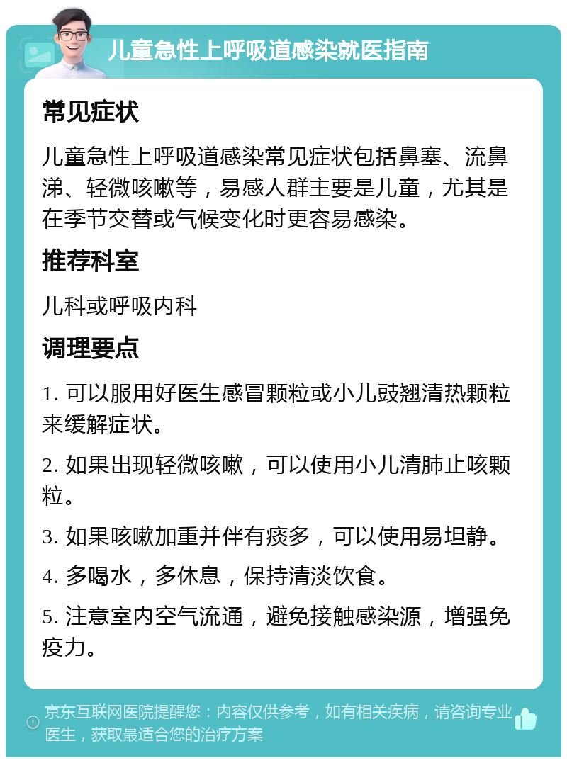 儿童急性上呼吸道感染就医指南 常见症状 儿童急性上呼吸道感染常见症状包括鼻塞、流鼻涕、轻微咳嗽等，易感人群主要是儿童，尤其是在季节交替或气候变化时更容易感染。 推荐科室 儿科或呼吸内科 调理要点 1. 可以服用好医生感冒颗粒或小儿豉翘清热颗粒来缓解症状。 2. 如果出现轻微咳嗽，可以使用小儿清肺止咳颗粒。 3. 如果咳嗽加重并伴有痰多，可以使用易坦静。 4. 多喝水，多休息，保持清淡饮食。 5. 注意室内空气流通，避免接触感染源，增强免疫力。