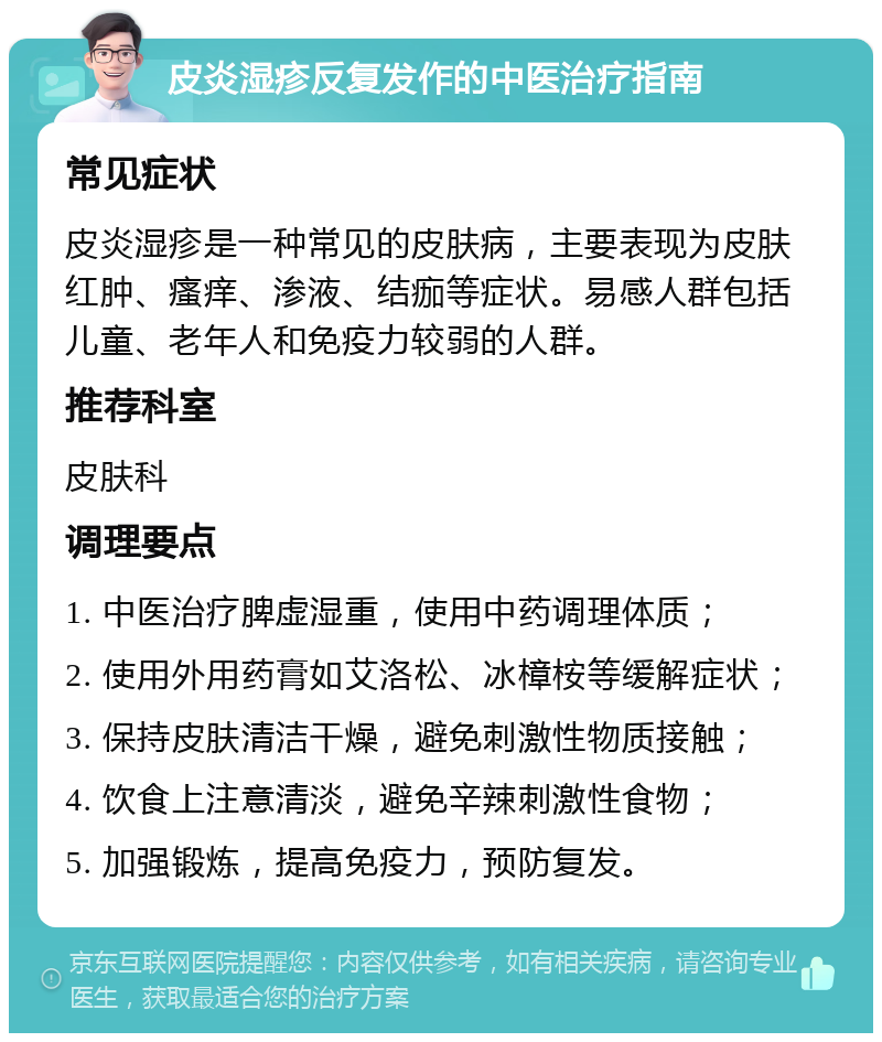 皮炎湿疹反复发作的中医治疗指南 常见症状 皮炎湿疹是一种常见的皮肤病，主要表现为皮肤红肿、瘙痒、渗液、结痂等症状。易感人群包括儿童、老年人和免疫力较弱的人群。 推荐科室 皮肤科 调理要点 1. 中医治疗脾虚湿重，使用中药调理体质； 2. 使用外用药膏如艾洛松、冰樟桉等缓解症状； 3. 保持皮肤清洁干燥，避免刺激性物质接触； 4. 饮食上注意清淡，避免辛辣刺激性食物； 5. 加强锻炼，提高免疫力，预防复发。