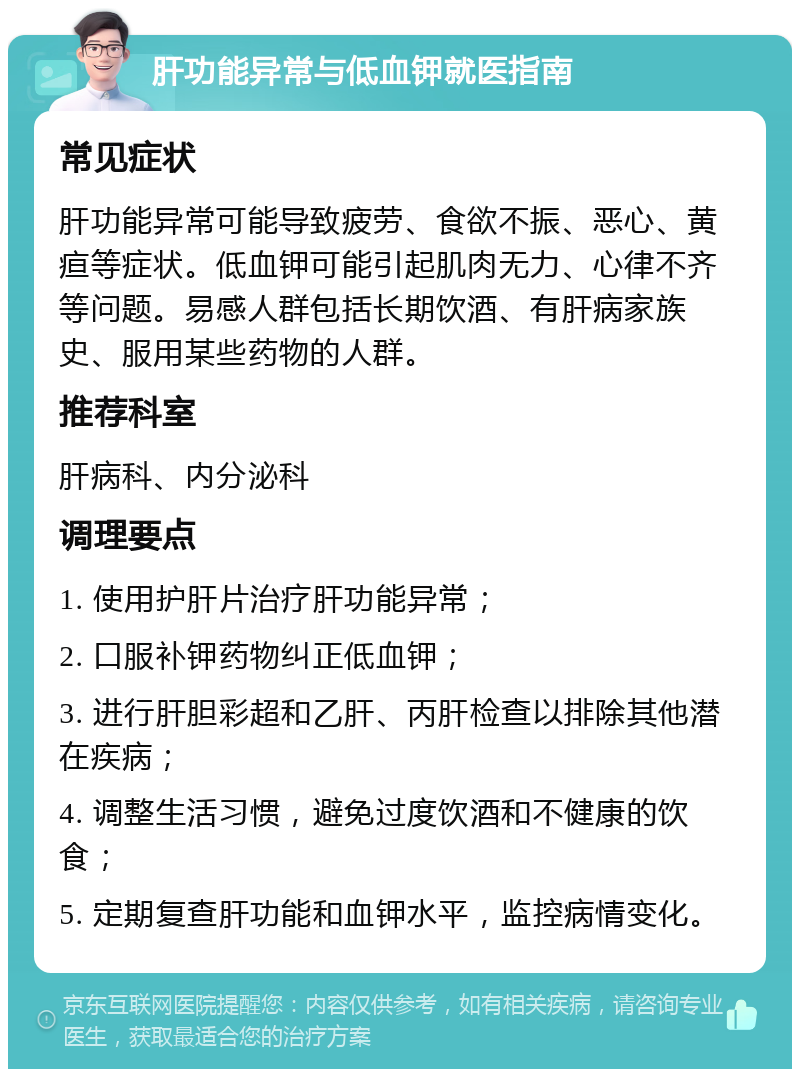 肝功能异常与低血钾就医指南 常见症状 肝功能异常可能导致疲劳、食欲不振、恶心、黄疸等症状。低血钾可能引起肌肉无力、心律不齐等问题。易感人群包括长期饮酒、有肝病家族史、服用某些药物的人群。 推荐科室 肝病科、内分泌科 调理要点 1. 使用护肝片治疗肝功能异常； 2. 口服补钾药物纠正低血钾； 3. 进行肝胆彩超和乙肝、丙肝检查以排除其他潜在疾病； 4. 调整生活习惯，避免过度饮酒和不健康的饮食； 5. 定期复查肝功能和血钾水平，监控病情变化。