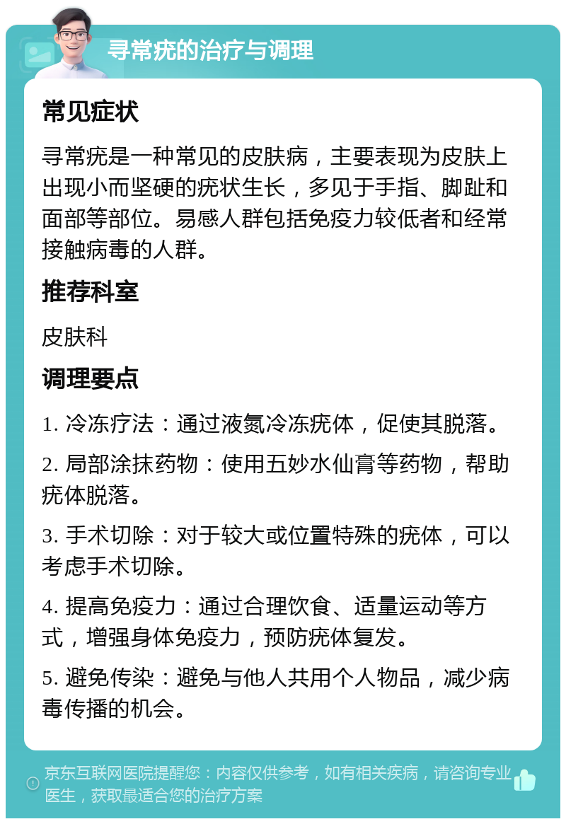 寻常疣的治疗与调理 常见症状 寻常疣是一种常见的皮肤病，主要表现为皮肤上出现小而坚硬的疣状生长，多见于手指、脚趾和面部等部位。易感人群包括免疫力较低者和经常接触病毒的人群。 推荐科室 皮肤科 调理要点 1. 冷冻疗法：通过液氮冷冻疣体，促使其脱落。 2. 局部涂抹药物：使用五妙水仙膏等药物，帮助疣体脱落。 3. 手术切除：对于较大或位置特殊的疣体，可以考虑手术切除。 4. 提高免疫力：通过合理饮食、适量运动等方式，增强身体免疫力，预防疣体复发。 5. 避免传染：避免与他人共用个人物品，减少病毒传播的机会。