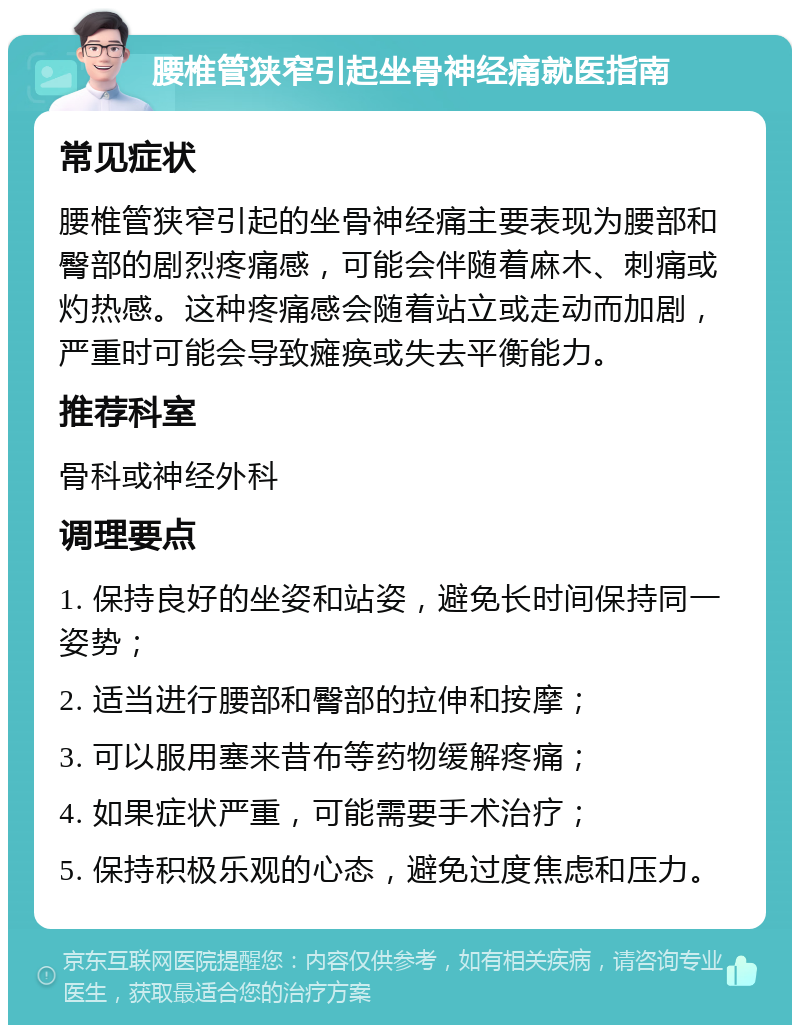 腰椎管狭窄引起坐骨神经痛就医指南 常见症状 腰椎管狭窄引起的坐骨神经痛主要表现为腰部和臀部的剧烈疼痛感，可能会伴随着麻木、刺痛或灼热感。这种疼痛感会随着站立或走动而加剧，严重时可能会导致瘫痪或失去平衡能力。 推荐科室 骨科或神经外科 调理要点 1. 保持良好的坐姿和站姿，避免长时间保持同一姿势； 2. 适当进行腰部和臀部的拉伸和按摩； 3. 可以服用塞来昔布等药物缓解疼痛； 4. 如果症状严重，可能需要手术治疗； 5. 保持积极乐观的心态，避免过度焦虑和压力。