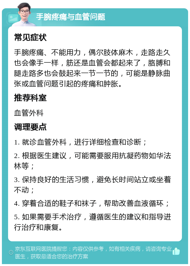 手腕疼痛与血管问题 常见症状 手腕疼痛、不能用力，偶尔肢体麻木，走路走久也会像手一样，筋还是血管会都起来了，胳膊和腿走路多也会鼓起来一节一节的，可能是静脉曲张或血管问题引起的疼痛和肿胀。 推荐科室 血管外科 调理要点 1. 就诊血管外科，进行详细检查和诊断； 2. 根据医生建议，可能需要服用抗凝药物如华法林等； 3. 保持良好的生活习惯，避免长时间站立或坐着不动； 4. 穿着合适的鞋子和袜子，帮助改善血液循环； 5. 如果需要手术治疗，遵循医生的建议和指导进行治疗和康复。