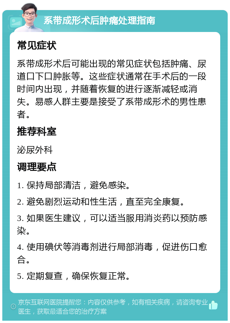 系带成形术后肿痛处理指南 常见症状 系带成形术后可能出现的常见症状包括肿痛、尿道口下口肿胀等。这些症状通常在手术后的一段时间内出现，并随着恢复的进行逐渐减轻或消失。易感人群主要是接受了系带成形术的男性患者。 推荐科室 泌尿外科 调理要点 1. 保持局部清洁，避免感染。 2. 避免剧烈运动和性生活，直至完全康复。 3. 如果医生建议，可以适当服用消炎药以预防感染。 4. 使用碘伏等消毒剂进行局部消毒，促进伤口愈合。 5. 定期复查，确保恢复正常。