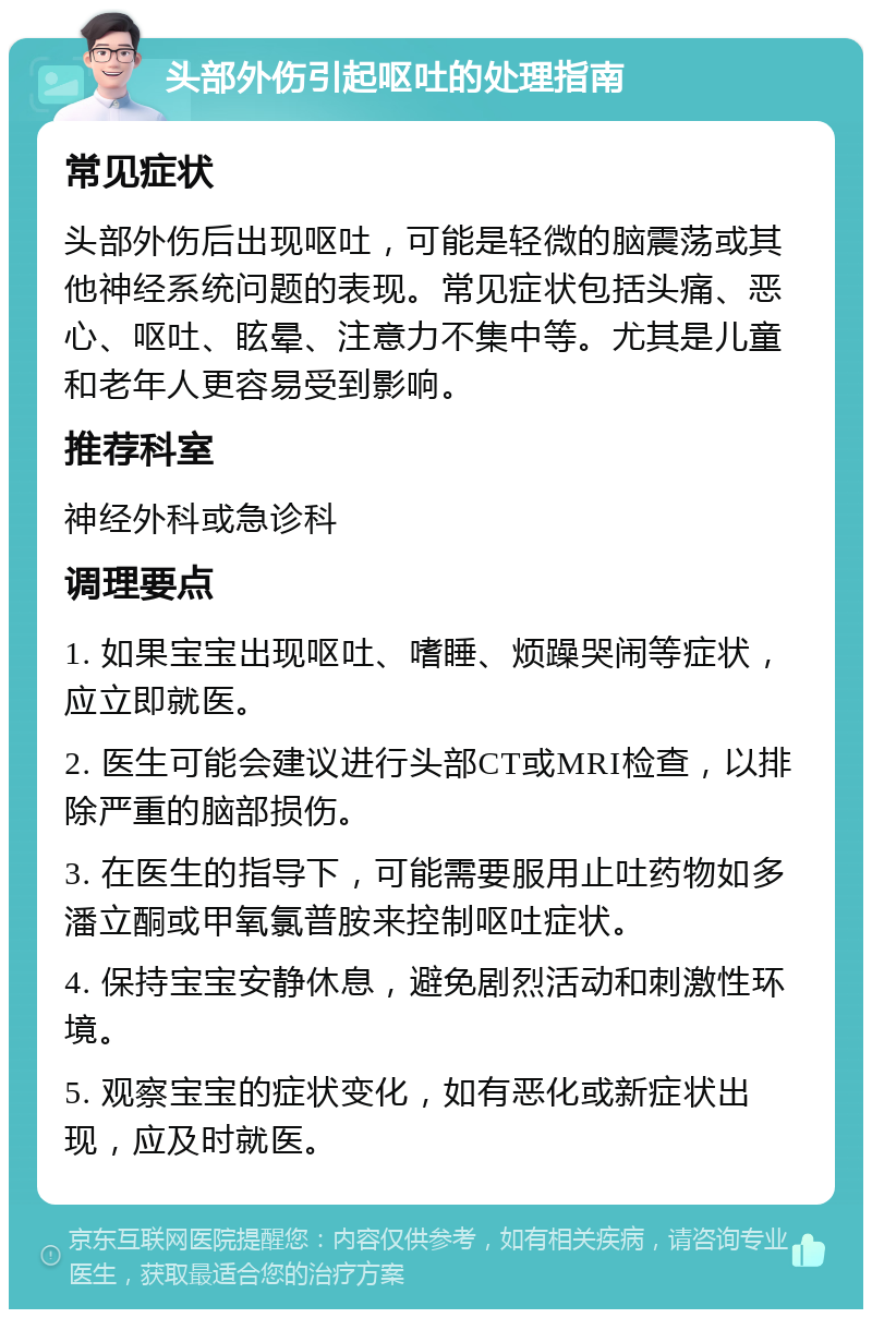 头部外伤引起呕吐的处理指南 常见症状 头部外伤后出现呕吐，可能是轻微的脑震荡或其他神经系统问题的表现。常见症状包括头痛、恶心、呕吐、眩晕、注意力不集中等。尤其是儿童和老年人更容易受到影响。 推荐科室 神经外科或急诊科 调理要点 1. 如果宝宝出现呕吐、嗜睡、烦躁哭闹等症状，应立即就医。 2. 医生可能会建议进行头部CT或MRI检查，以排除严重的脑部损伤。 3. 在医生的指导下，可能需要服用止吐药物如多潘立酮或甲氧氯普胺来控制呕吐症状。 4. 保持宝宝安静休息，避免剧烈活动和刺激性环境。 5. 观察宝宝的症状变化，如有恶化或新症状出现，应及时就医。