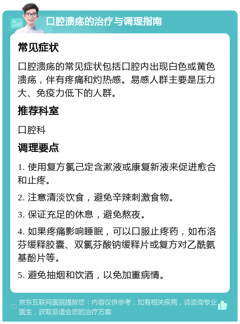 口腔溃疡的治疗与调理指南 常见症状 口腔溃疡的常见症状包括口腔内出现白色或黄色溃疡，伴有疼痛和灼热感。易感人群主要是压力大、免疫力低下的人群。 推荐科室 口腔科 调理要点 1. 使用复方氯己定含漱液或康复新液来促进愈合和止疼。 2. 注意清淡饮食，避免辛辣刺激食物。 3. 保证充足的休息，避免熬夜。 4. 如果疼痛影响睡眠，可以口服止疼药，如布洛芬缓释胶囊、双氯芬酸钠缓释片或复方对乙酰氨基酚片等。 5. 避免抽烟和饮酒，以免加重病情。