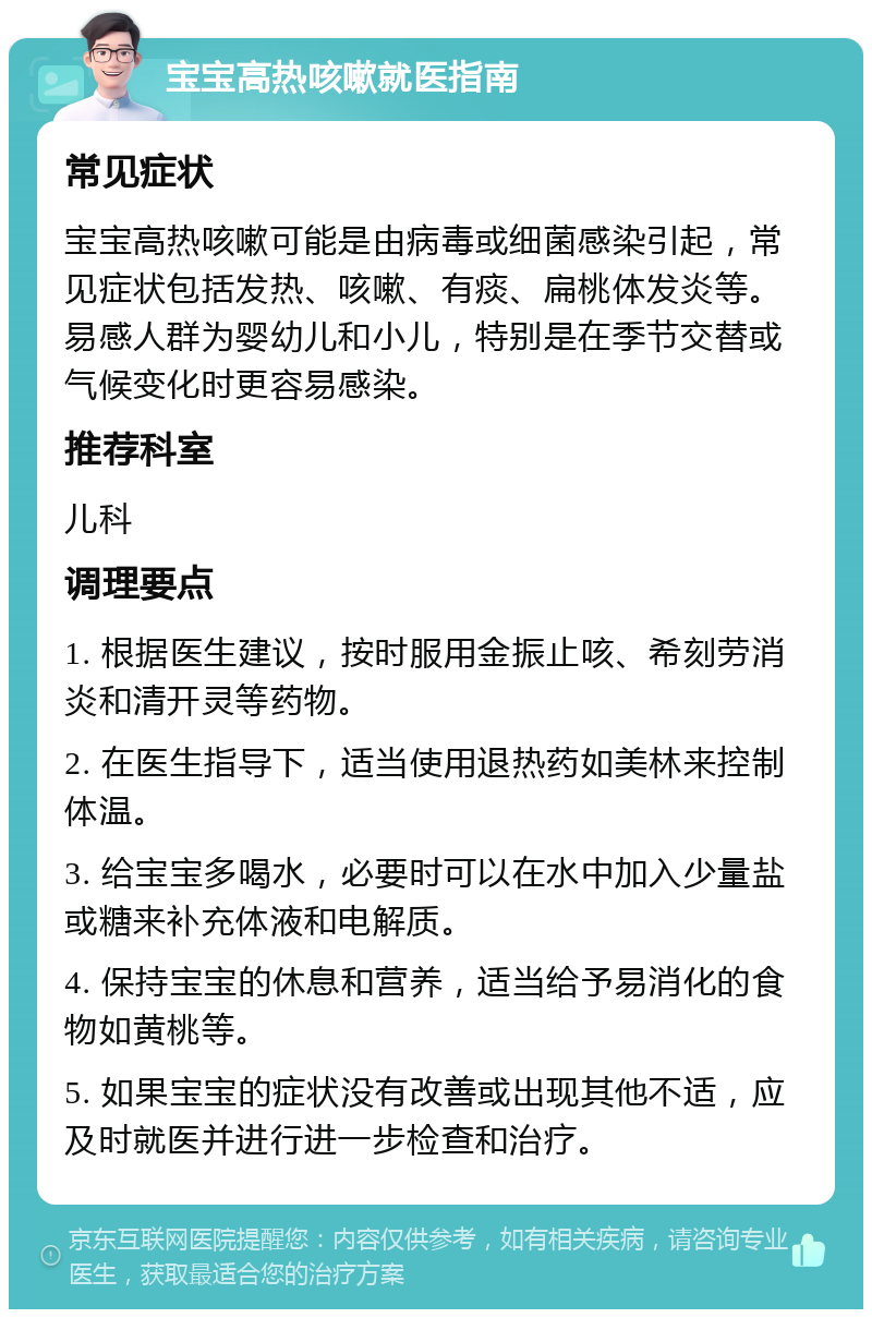 宝宝高热咳嗽就医指南 常见症状 宝宝高热咳嗽可能是由病毒或细菌感染引起，常见症状包括发热、咳嗽、有痰、扁桃体发炎等。易感人群为婴幼儿和小儿，特别是在季节交替或气候变化时更容易感染。 推荐科室 儿科 调理要点 1. 根据医生建议，按时服用金振止咳、希刻劳消炎和清开灵等药物。 2. 在医生指导下，适当使用退热药如美林来控制体温。 3. 给宝宝多喝水，必要时可以在水中加入少量盐或糖来补充体液和电解质。 4. 保持宝宝的休息和营养，适当给予易消化的食物如黄桃等。 5. 如果宝宝的症状没有改善或出现其他不适，应及时就医并进行进一步检查和治疗。