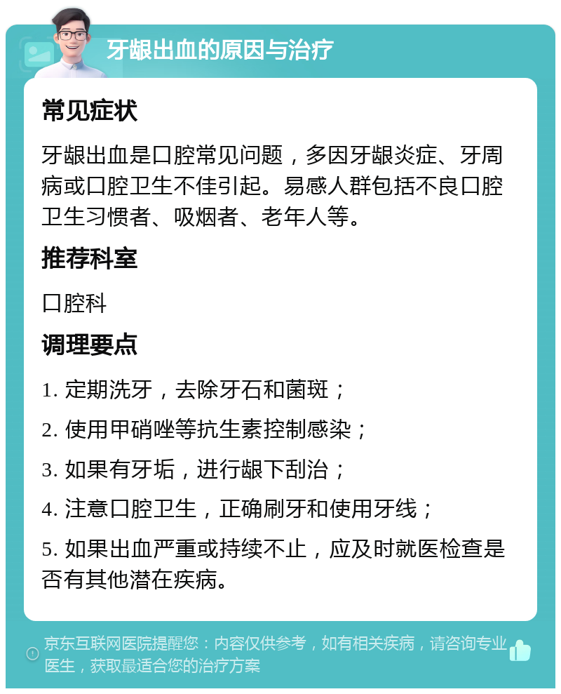 牙龈出血的原因与治疗 常见症状 牙龈出血是口腔常见问题，多因牙龈炎症、牙周病或口腔卫生不佳引起。易感人群包括不良口腔卫生习惯者、吸烟者、老年人等。 推荐科室 口腔科 调理要点 1. 定期洗牙，去除牙石和菌斑； 2. 使用甲硝唑等抗生素控制感染； 3. 如果有牙垢，进行龈下刮治； 4. 注意口腔卫生，正确刷牙和使用牙线； 5. 如果出血严重或持续不止，应及时就医检查是否有其他潜在疾病。