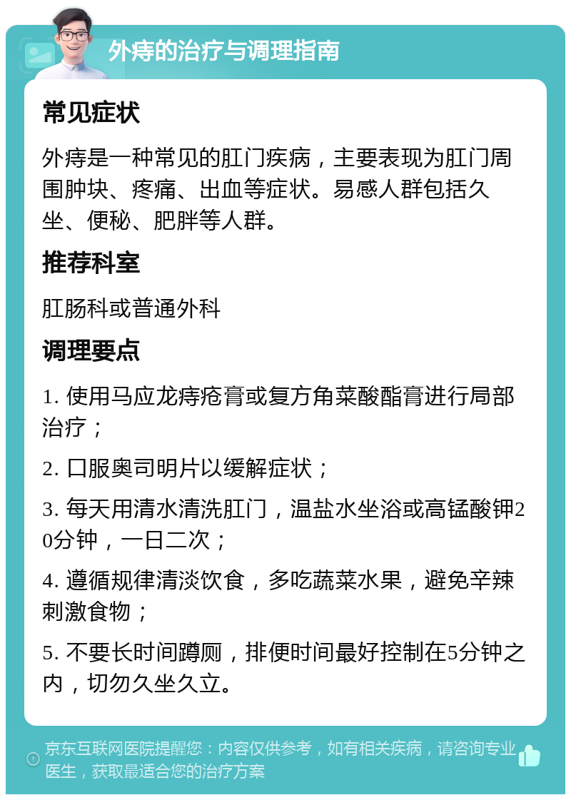 外痔的治疗与调理指南 常见症状 外痔是一种常见的肛门疾病，主要表现为肛门周围肿块、疼痛、出血等症状。易感人群包括久坐、便秘、肥胖等人群。 推荐科室 肛肠科或普通外科 调理要点 1. 使用马应龙痔疮膏或复方角菜酸酯膏进行局部治疗； 2. 口服奥司明片以缓解症状； 3. 每天用清水清洗肛门，温盐水坐浴或高锰酸钾20分钟，一日二次； 4. 遵循规律清淡饮食，多吃蔬菜水果，避免辛辣刺激食物； 5. 不要长时间蹲厕，排便时间最好控制在5分钟之内，切勿久坐久立。