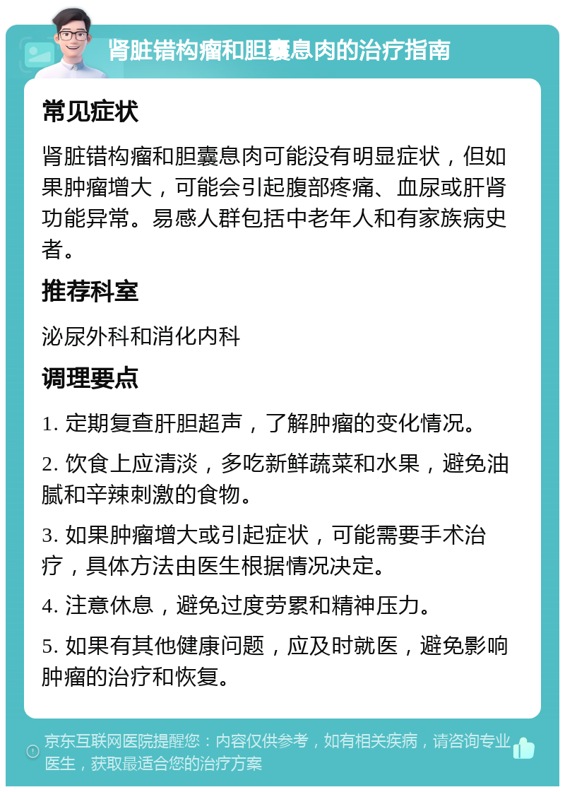 肾脏错构瘤和胆囊息肉的治疗指南 常见症状 肾脏错构瘤和胆囊息肉可能没有明显症状，但如果肿瘤增大，可能会引起腹部疼痛、血尿或肝肾功能异常。易感人群包括中老年人和有家族病史者。 推荐科室 泌尿外科和消化内科 调理要点 1. 定期复查肝胆超声，了解肿瘤的变化情况。 2. 饮食上应清淡，多吃新鲜蔬菜和水果，避免油腻和辛辣刺激的食物。 3. 如果肿瘤增大或引起症状，可能需要手术治疗，具体方法由医生根据情况决定。 4. 注意休息，避免过度劳累和精神压力。 5. 如果有其他健康问题，应及时就医，避免影响肿瘤的治疗和恢复。