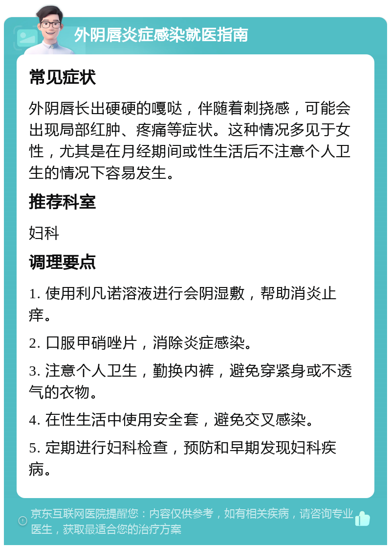 外阴唇炎症感染就医指南 常见症状 外阴唇长出硬硬的嘎哒，伴随着刺挠感，可能会出现局部红肿、疼痛等症状。这种情况多见于女性，尤其是在月经期间或性生活后不注意个人卫生的情况下容易发生。 推荐科室 妇科 调理要点 1. 使用利凡诺溶液进行会阴湿敷，帮助消炎止痒。 2. 口服甲硝唑片，消除炎症感染。 3. 注意个人卫生，勤换内裤，避免穿紧身或不透气的衣物。 4. 在性生活中使用安全套，避免交叉感染。 5. 定期进行妇科检查，预防和早期发现妇科疾病。