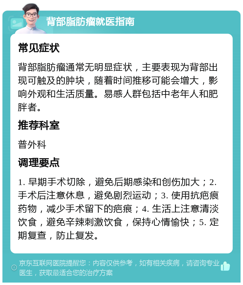 背部脂肪瘤就医指南 常见症状 背部脂肪瘤通常无明显症状，主要表现为背部出现可触及的肿块，随着时间推移可能会增大，影响外观和生活质量。易感人群包括中老年人和肥胖者。 推荐科室 普外科 调理要点 1. 早期手术切除，避免后期感染和创伤加大；2. 手术后注意休息，避免剧烈运动；3. 使用抗疤痕药物，减少手术留下的疤痕；4. 生活上注意清淡饮食，避免辛辣刺激饮食，保持心情愉快；5. 定期复查，防止复发。