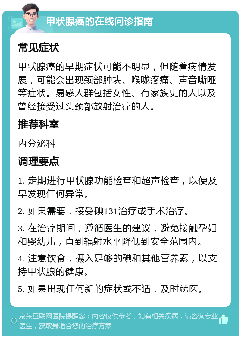 甲状腺癌的在线问诊指南 常见症状 甲状腺癌的早期症状可能不明显，但随着病情发展，可能会出现颈部肿块、喉咙疼痛、声音嘶哑等症状。易感人群包括女性、有家族史的人以及曾经接受过头颈部放射治疗的人。 推荐科室 内分泌科 调理要点 1. 定期进行甲状腺功能检查和超声检查，以便及早发现任何异常。 2. 如果需要，接受碘131治疗或手术治疗。 3. 在治疗期间，遵循医生的建议，避免接触孕妇和婴幼儿，直到辐射水平降低到安全范围内。 4. 注意饮食，摄入足够的碘和其他营养素，以支持甲状腺的健康。 5. 如果出现任何新的症状或不适，及时就医。