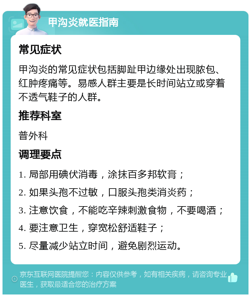 甲沟炎就医指南 常见症状 甲沟炎的常见症状包括脚趾甲边缘处出现脓包、红肿疼痛等。易感人群主要是长时间站立或穿着不透气鞋子的人群。 推荐科室 普外科 调理要点 1. 局部用碘伏消毒，涂抹百多邦软膏； 2. 如果头孢不过敏，口服头孢类消炎药； 3. 注意饮食，不能吃辛辣刺激食物，不要喝酒； 4. 要注意卫生，穿宽松舒适鞋子； 5. 尽量减少站立时间，避免剧烈运动。